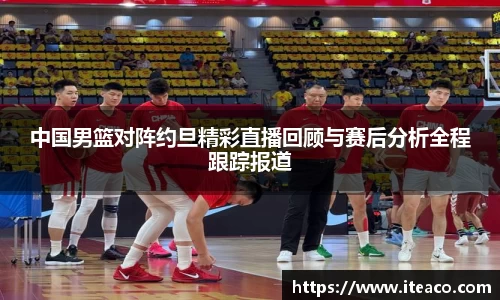 中国男篮对阵约旦精彩直播回顾与赛后分析全程跟踪报道